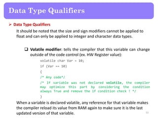  Data Type Qualifiers
It should be noted that the size and sign modifiers cannot be applied to
float and can only be applied to integer and character data types.
 Volatile modifier: tells the compiler that this variable can change
outside of the code control (ex. HW Register value):
volatile char Var = 10;
if (Var == 10)
{
/* Any code*/
/* If variable was not declared volatile, the compiler
may optimize this part by considering the condition
always True and remove the if condition check ! */
}
When a variable is declared volatile, any reference for that variable makes
the compiler reload its value from RAM again to make sure it is the last
updated version of that variable. 53
Data Type Qualifiers
 
