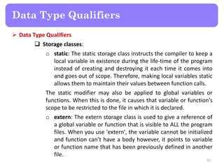  Data Type Qualifiers
 Storage classes:
o static: The static storage class instructs the compiler to keep a
local variable in existence during the life-time of the program
instead of creating and destroying it each time it comes into
and goes out of scope. Therefore, making local variables static
allows them to maintain their values between function calls.
The static modifier may also be applied to global variables or
functions. When this is done, it causes that variable or function’s
scope to be restricted to the file in which it is declared.
o extern: The extern storage class is used to give a reference of
a global variable or function that is visible to ALL the program
files. When you use 'extern', the variable cannot be initialized
and function can’t have a body however, it points to variable
or function name that has been previously defined in another
file.
55
Data Type Qualifiers
 