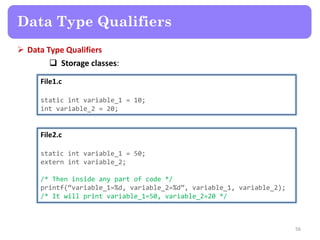  Data Type Qualifiers
 Storage classes:
56
File1.c
static int variable_1 = 10;
int variable_2 = 20;
File2.c
static int variable_1 = 50;
extern int variable_2;
/* Then inside any part of code */
printf(‚variable_1=%d, variable_2=%d‛, variable_1, variable_2);
/* It will print variable_1=50, variable_2=20 */
Data Type Qualifiers
 