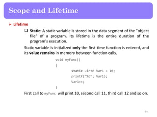  Lifetime
 Static: A static variable is stored in the data segment of the "object
file" of a program. Its lifetime is the entire duration of the
program's execution.
Static variable is initialized only the first time function is entered, and
its value remains in memory between function calls.
void myFunc()
{
static uint8 Var1 = 10;
printf(‚%d‛, Var1);
Var1++;
}
First call to myFunc will print 10, second call 11, third call 12 and so on.
64
Scope and Lifetime
 