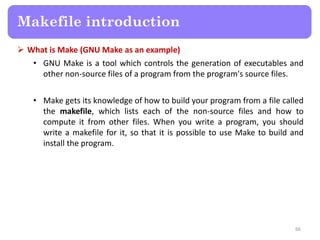  What is Make (GNU Make as an example)
• GNU Make is a tool which controls the generation of executables and
other non-source files of a program from the program's source files.
• Make gets its knowledge of how to build your program from a file called
the makefile, which lists each of the non-source files and how to
compute it from other files. When you write a program, you should
write a makefile for it, so that it is possible to use Make to build and
install the program.
66
Makefile introduction
 