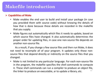  Capabilities of Make
• Make enables the end user to build and install your package (in case
you provided them with source code) without knowing the details of
how that is done because these details are recorded in the makefile
that you supply.
• Make figures out automatically which files it needs to update, based on
which source files have changed. It also automatically determines the
proper order for updating files, in case one non-source file depends on
another non-source file.
As a result, if you change a few source files and then run Make, it does
not need to recompile all of your program. It updates only those non-
source files that depend directly or indirectly on the source files that you
changed.
• Make is not limited to any particular language. For each non-source file
in the program, the makefile specifies the shell commands to compute
it. These shell commands can run a compiler to produce an object file,
the linker to produce an executable, ar to update a library..etc. 67
Makefile introduction
 