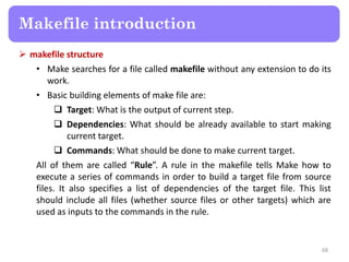  makefile structure
• Make searches for a file called makefile without any extension to do its
work.
• Basic building elements of make file are:
 Target: What is the output of current step.
 Dependencies: What should be already available to start making
current target.
 Commands: What should be done to make current target.
All of them are called “Rule”. A rule in the makefile tells Make how to
execute a series of commands in order to build a target file from source
files. It also specifies a list of dependencies of the target file. This list
should include all files (whether source files or other targets) which are
used as inputs to the commands in the rule.
68
Makefile introduction
 