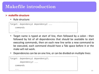  makefile structure
• Rule structure:
69
Makefile introduction
• Target name is typed at start of line, then followed by a colon : then
followed by list of all dependencies that should be available to start
executing commands, then on each new line write a new command to
be executed, each command should have a Tab space before it or the
make will not work.
• Dependencies can be on one line, or can be divided on multiple lines:
Target: dependency1 dependency2 ...
commands
...
Target: dependency1 dependency2
dependency3 ...
commands
...
 