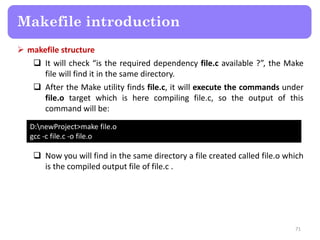  makefile structure
 It will check “is the required dependency file.c available ?”, the Make
file will find it in the same directory.
 After the Make utility finds file.c, it will execute the commands under
file.o target which is here compiling file.c, so the output of this
command will be:
71
Makefile introduction
D:newProject>make file.o
gcc -c file.c -o file.o
 Now you will find in the same directory a file created called file.o which
is the compiled output file of file.c .
 