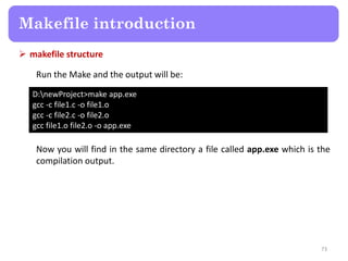  makefile structure
73
Makefile introduction
Run the Make and the output will be:
D:newProject>make app.exe
gcc -c file1.c -o file1.o
gcc -c file2.c -o file2.o
gcc file1.o file2.o -o app.exe
Now you will find in the same directory a file called app.exe which is the
compilation output.
 