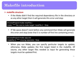  makefile structure
• If the Make didn’t find the required dependency file in the directory or
as any other target then it will generate this error and stop:
74
Makefile introduction
D:newProject>make newFile.c
make: *** No rule to make target `newFile.c'. Stop.
• If Tab space doesn’t exist before any command then Make will generate
this error and stop (note that 5 is number of first line containing error):
D:newProject>make app.exe
makefile:5: *** missing separator. Stop.
• When you run Make, you can specify particular targets to update;
otherwise, Make updates the first target listed in the makefile. Of
course, any other target files needed as input for generating these
targets must be updated first.
 