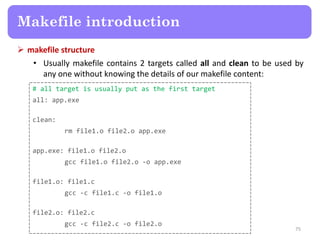  makefile structure
• Usually makefile contains 2 targets called all and clean to be used by
any one without knowing the details of our makefile content:
75
Makefile introduction
# all target is usually put as the first target
all: app.exe
clean:
rm file1.o file2.o app.exe
app.exe: file1.o file2.o
gcc file1.o file2.o -o app.exe
file1.o: file1.c
gcc -c file1.c -o file1.o
file2.o: file2.c
gcc -c file2.c -o file2.o
 