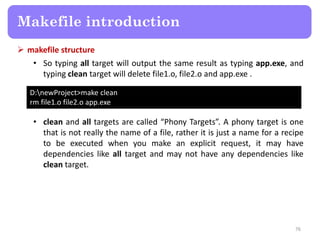  makefile structure
• So typing all target will output the same result as typing app.exe, and
typing clean target will delete file1.o, file2.o and app.exe .
76
Makefile introduction
D:newProject>make clean
rm file1.o file2.o app.exe
• clean and all targets are called “Phony Targets”. A phony target is one
that is not really the name of a file, rather it is just a name for a recipe
to be executed when you make an explicit request, it may have
dependencies like all target and may not have any dependencies like
clean target.
 