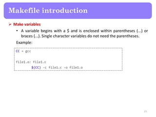 Make variables
• A variable begins with a $ and is enclosed within parentheses (...) or
braces {...}. Single character variables do not need the parentheses.
Example:
77
Makefile introduction
CC = gcc
file1.o: file1.c
$(CC) -c file1.c -o file1.o
 