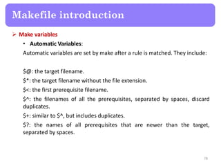  Make variables
• Automatic Variables:
Automatic variables are set by make after a rule is matched. They include:
$@: the target filename.
$*: the target filename without the file extension.
$<: the first prerequisite filename.
$^: the filenames of all the prerequisites, separated by spaces, discard
duplicates.
$+: similar to $^, but includes duplicates.
$?: the names of all prerequisites that are newer than the target,
separated by spaces.
78
Makefile introduction
 