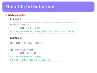  Make variables
Example 1:
79
Makefile introduction
file1.o: file1.c
$(CC) -c $< -o $@
# It is the same as typing $(CC) -c file1.c -o file1.o
Example 2:
OBJ_FILES = file1.o file2.o
app.exe: $(OBJ_FILES)
$(CC) $^ -o $@
# It is the same as typing:
# $(CC) file1.o file2.o -o app.exe
 