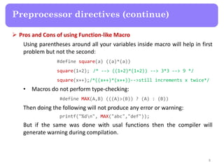  Pros and Cons of using Function-like Macro
Using parentheses around all your variables inside macro will help in first
problem but not the second:
#define square(a) ((a)*(a))
square(1+2); /* --> ((1+2)*(1+2)) --> 3*3 --> 9 */
square(x++);/*((x++)*(x++))-->still increments x twice*/
• Macros do not perform type-checking:
#define MAX(A,B) (((A)>(B)) ? (A) : (B))
Then doing the following will not produce any error or warning:
printf("%dn", MAX("abc","def"));
But if the same was done with usal functions then the compiler will
generate warning during compilation.
8
Preprocessor directives (continue)
 