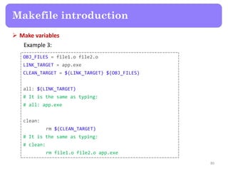  Make variables
Example 3:
80
Makefile introduction
OBJ_FILES = file1.o file2.o
LINK_TARGET = app.exe
CLEAN_TARGET = $(LINK_TARGET) $(OBJ_FILES)
all: $(LINK_TARGET)
# It is the same as typing:
# all: app.exe
clean:
rm $(CLEAN_TARGET)
# It is the same as typing:
# clean:
rm file1.o file2.o app.exe
 
