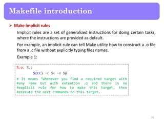  Make implicit rules
Implicit rules are a set of generalized instructions for doing certain tasks,
where the instructions are provided as default.
For example, an implicit rule can tell Make utility how to construct a .o file
from a .c file without explicitly typing files names.
Example 1:
81
Makefile introduction
%.o: %.c
$(CC) -c $< -o $@
# It means ‚whenever you find a required target with
#any name but with extention .o and there is no
#explicit rule for how to make this target, then
#execute the next commands on this target.
 