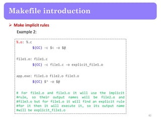  Make implicit rules
Example 2:
82
Makefile introduction
%.o: %.c
$(CC) -c $< -o $@
file1.o: file1.c
$(CC) -c file1.c -o explicit_file1.o
app.exe: file1.o file2.o file3.o
$(CC) $^ -o $@
# For file2.o and file3.o it will use the implicit
#rule, so their output names will be file2.o and
#file3.o but for file1.o it will find an explicit rule
#for it then it will execute it, so its output name
#will be explicit_file1.o
 
