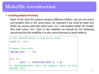  Creating project hierarchy
Most of the time the project contains different folders, not just all source
and headers files in the same place, for example if we need to make one
folder for source code files with name “src” and another folder for header
files with name “inc”, then in the makefile we should do the following
(assuming that the makefile is in the same directory as both folders):
83
Makefile introduction
# Tell makefile Where to find source files
vpath %.c ./src
# Header files path
INCLUDE_PATH = ./inc
%.o: %.c
$(CC) -c -I$(INCLUDE_PATH) $< -o $@
# -I$(INCLUDE_PATH) tells the compiler where to find
#header files
 