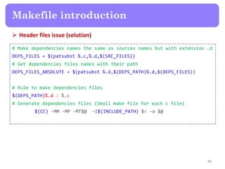  Header files issue (solution)
86
Makefile introduction
# Make dependencies names the same as sources names but with extension .d
DEPS_FILES = $(patsubst %.c,%.d,$(SRC_FILES))
# Get dependencies files names with their path
DEPS_FILES_ABSOLUTE = $(patsubst %.d,$(DEPS_PATH)%.d,$(DEPS_FILES))
# Rule to make dependencies files
$(DEPS_PATH)%.d : %.c
# Generate dependencies files (Small make file for each c file)
$(CC) -MM -MP -MT$@ -I$(INCLUDE_PATH) $< -o $@
 
