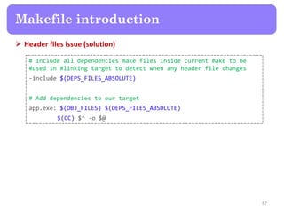  Header files issue (solution)
87
Makefile introduction
# Include all dependencies make files inside current make to be
#used in #linking target to detect when any header file changes
-include $(DEPS_FILES_ABSOLUTE)
# Add dependencies to our target
app.exe: $(OBJ_FILES) $(DEPS_FILES_ABSOLUTE)
$(CC) $^ -o $@
 
