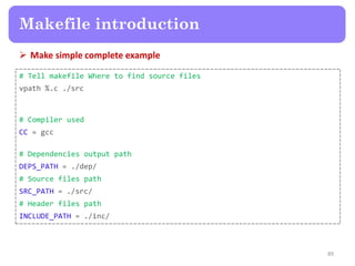  Make simple complete example
89
Makefile introduction
# Tell makefile Where to find source files
vpath %.c ./src
# Compiler used
CC = gcc
# Dependencies output path
DEPS_PATH = ./dep/
# Source files path
SRC_PATH = ./src/
# Header files path
INCLUDE_PATH = ./inc/
 