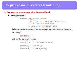  Examples on preprocessor directives (continue):
• Stringification:
#define LED_INIT(PORT,PIN)
printf("Initializing PORT: "#PORT" n");
portInit(PORT,PIN,OUTPUT);
portState(PORT,PIN,LOGIC_HIGH)
When we want to convert a macro argument into a string constant.
So typing:
LED_INIT(‘A’,3);
will be the same as typing:
printf("Initializing PORT: A n");
portInit(‘A’,3,OUTPUT);
portState(‘A’,3,LOGIC_HIGH);
9
Preprocessor directives (continue)
 