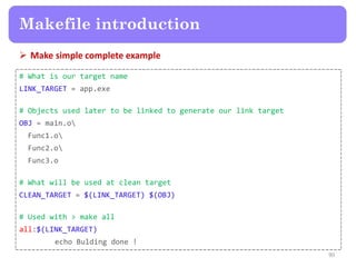  Make simple complete example
90
Makefile introduction
# What is our target name
LINK_TARGET = app.exe
# Objects used later to be linked to generate our link target
OBJ = main.o
Func1.o
Func2.o
Func3.o
# What will be used at clean target
CLEAN_TARGET = $(LINK_TARGET) $(OBJ)
# Used with > make all
all:$(LINK_TARGET)
echo Bulding done !
 