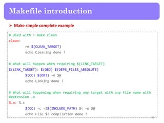  Make simple complete example
91
Makefile introduction
# Used with > make clean
clean:
rm $(CLEAN_TARGET)
echo Cleaning done !
# What will happen when requiring $(LINK_TARGET)
$(LINK_TARGET): $(OBJ) $(DEPS_FILES_ABSOLUTE)
$(CC) $(OBJ) -o $@
echo Linking done !
# What will happening when requiring any target with any file name with
#extension .o
%.o: %.c
$(CC) -c -I$(INCLUDE_PATH) $< -o $@
echo File $< compilation done !
 