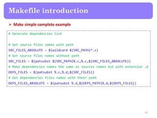  Make simple complete example
92
Makefile introduction
# Generate dependencies list
# Get source files names with path
SRC_FILES_ABSOLUTE = $(wildcard $(SRC_PATH)*.c)
# Get source files names without path
SRC_FILES = $(patsubst $(SRC_PATH)%.c,%.c,$(SRC_FILES_ABSOLUTE))
# Make dependencies names the same as sources names but with extension .d
DEPS_FILES = $(patsubst %.c,%.d,$(SRC_FILES))
# Get dependencies files names with their path
DEPS_FILES_ABSOLUTE = $(patsubst %.d,$(DEPS_PATH)%.d,$(DEPS_FILES))
 