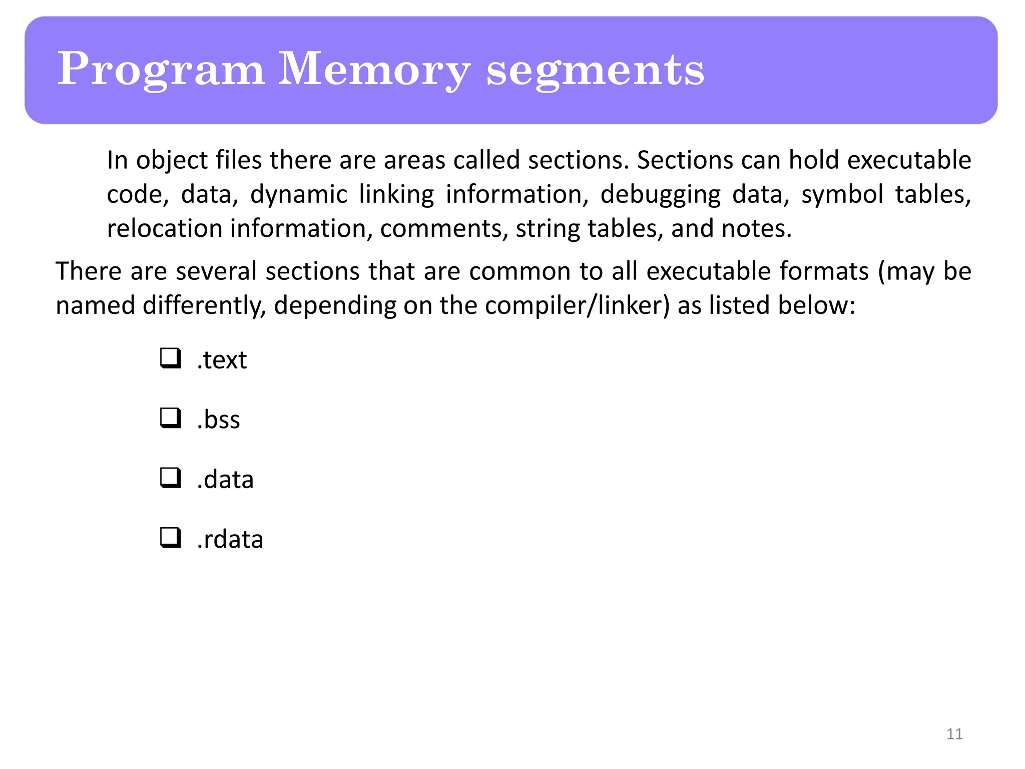 In object files there are areas called sections. Sections can hold executable
code, data, dynamic linking information, debugging data, symbol tables,
relocation information, comments, string tables, and notes.
There are several sections that are common to all executable formats (may be
named differently, depending on the compiler/linker) as listed below:
 .text
 .bss
 .data
 .rdata
11
Program Memory segments
 