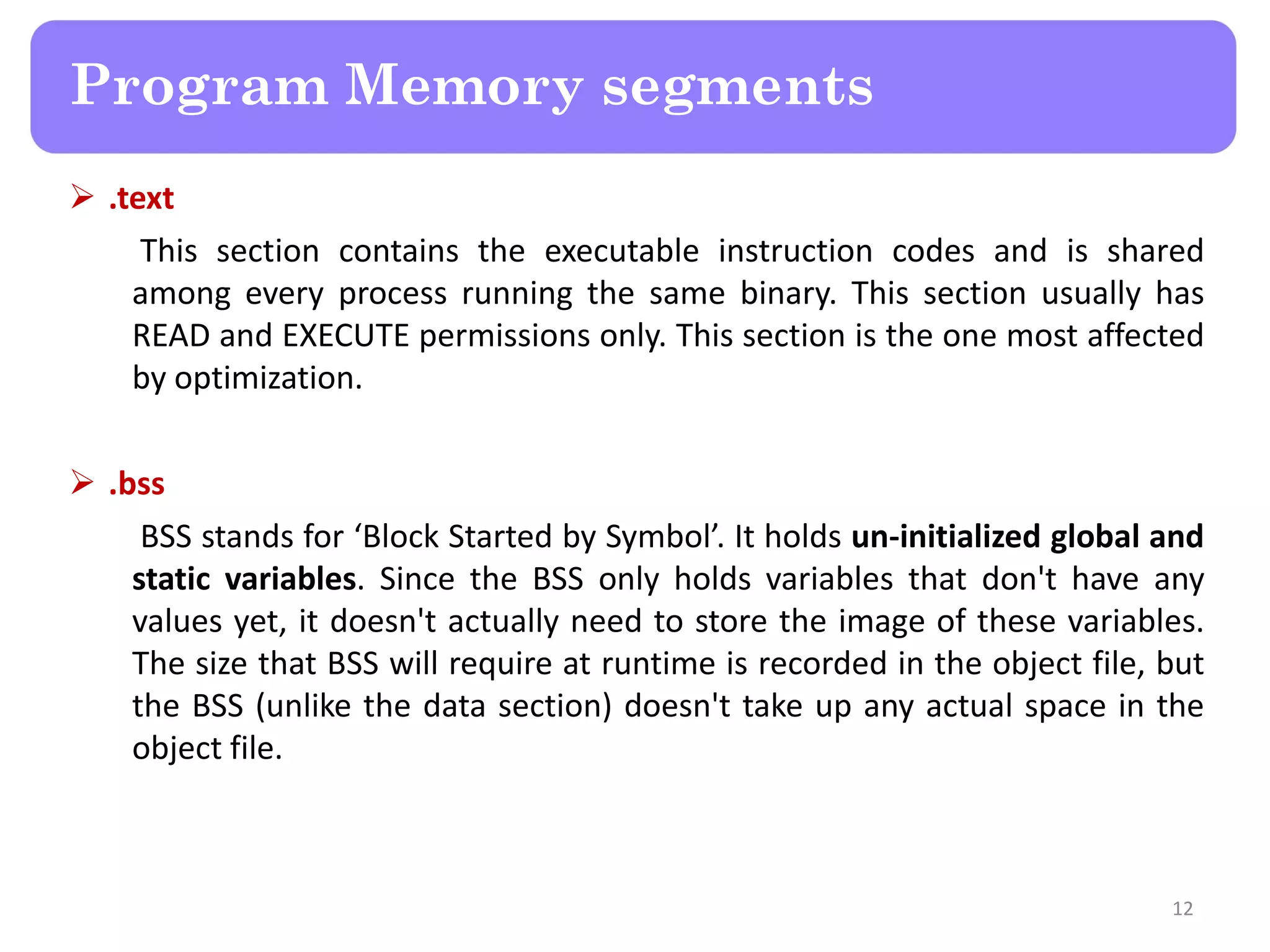  .text
This section contains the executable instruction codes and is shared
among every process running the same binary. This section usually has
READ and EXECUTE permissions only. This section is the one most affected
by optimization.
 .bss
BSS stands for ‘Block Started by Symbol’. It holds un-initialized global and
static variables. Since the BSS only holds variables that don't have any
values yet, it doesn't actually need to store the image of these variables.
The size that BSS will require at runtime is recorded in the object file, but
the BSS (unlike the data section) doesn't take up any actual space in the
object file.
12
Program Memory segments
 