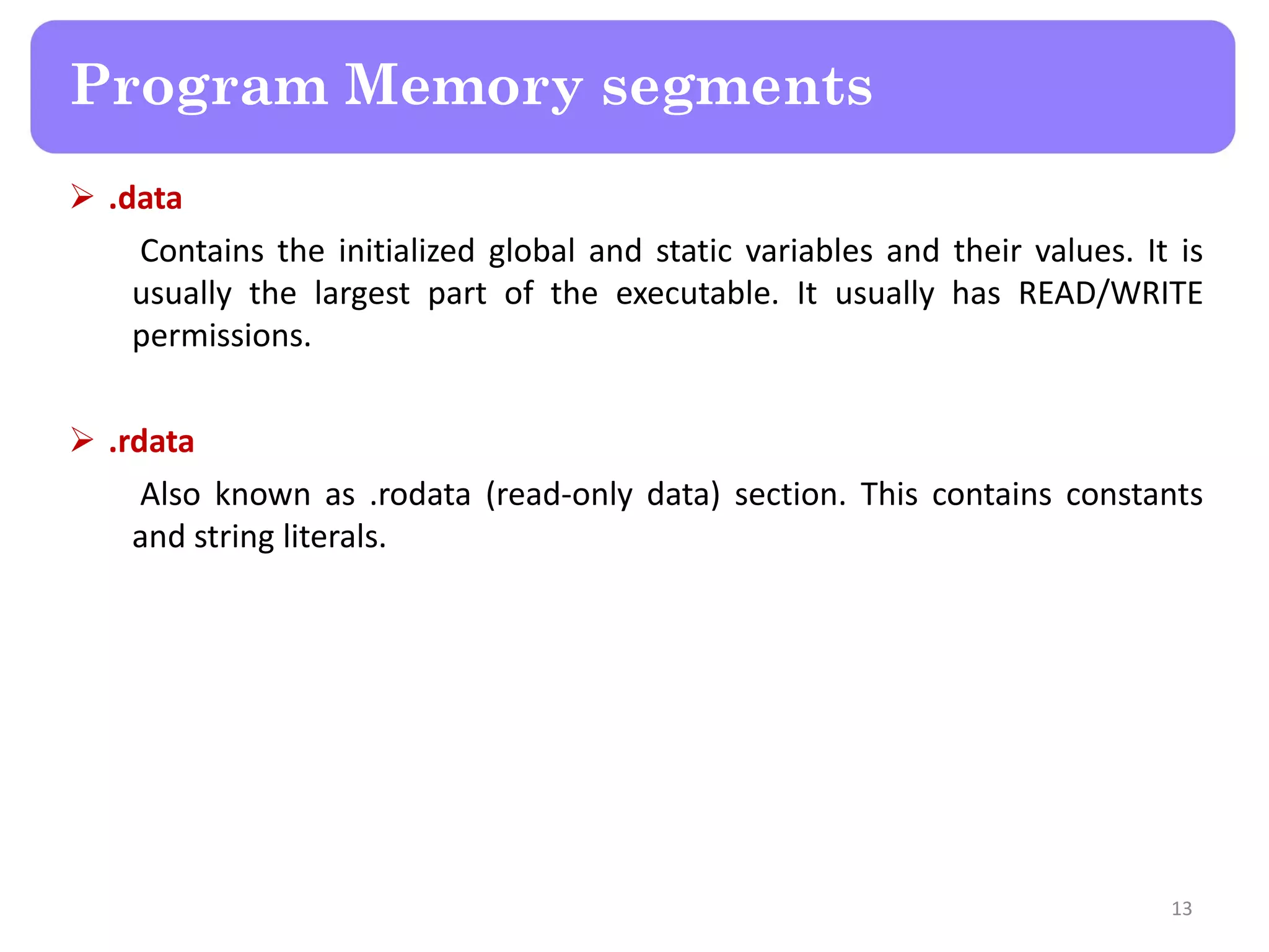  .data
Contains the initialized global and static variables and their values. It is
usually the largest part of the executable. It usually has READ/WRITE
permissions.
 .rdata
Also known as .rodata (read-only data) section. This contains constants
and string literals.
13
Program Memory segments
 