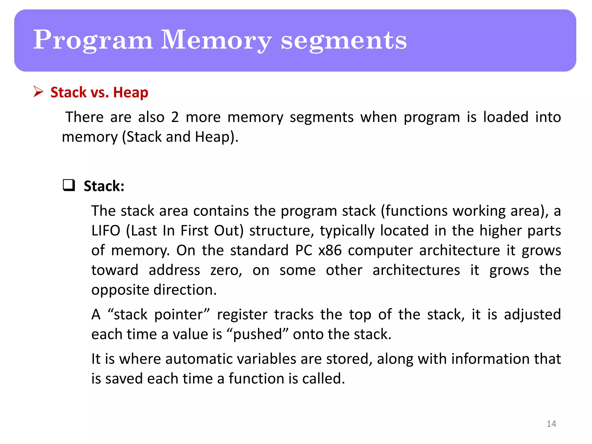  Stack vs. Heap
There are also 2 more memory segments when program is loaded into
memory (Stack and Heap).
 Stack:
The stack area contains the program stack (functions working area), a
LIFO (Last In First Out) structure, typically located in the higher parts
of memory. On the standard PC x86 computer architecture it grows
toward address zero, on some other architectures it grows the
opposite direction.
A “stack pointer” register tracks the top of the stack, it is adjusted
each time a value is “pushed” onto the stack.
It is where automatic variables are stored, along with information that
is saved each time a function is called.
14
Program Memory segments
 