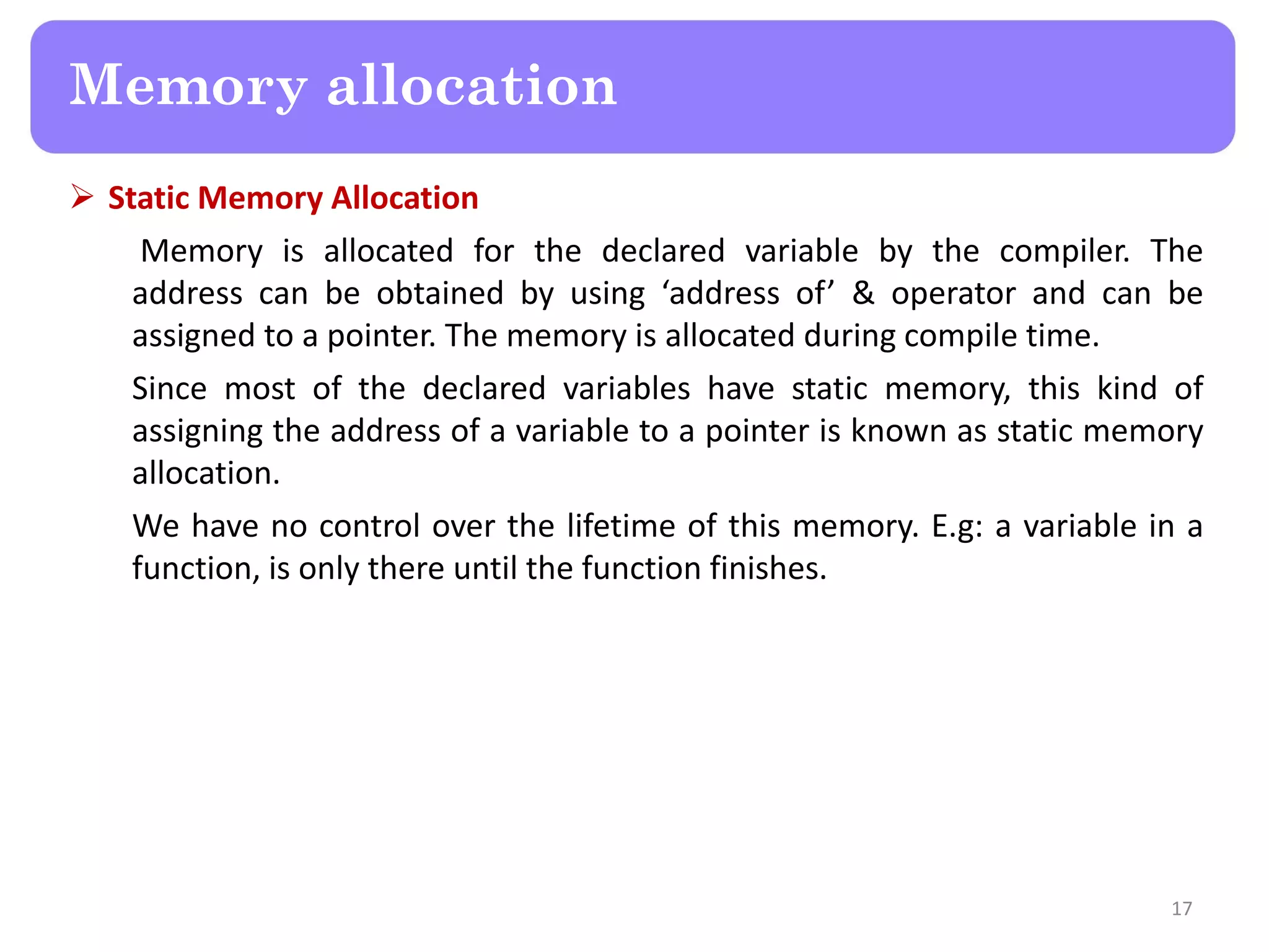  Static Memory Allocation
Memory is allocated for the declared variable by the compiler. The
address can be obtained by using ‘address of’ & operator and can be
assigned to a pointer. The memory is allocated during compile time.
Since most of the declared variables have static memory, this kind of
assigning the address of a variable to a pointer is known as static memory
allocation.
We have no control over the lifetime of this memory. E.g: a variable in a
function, is only there until the function finishes.
17
Memory allocation
 