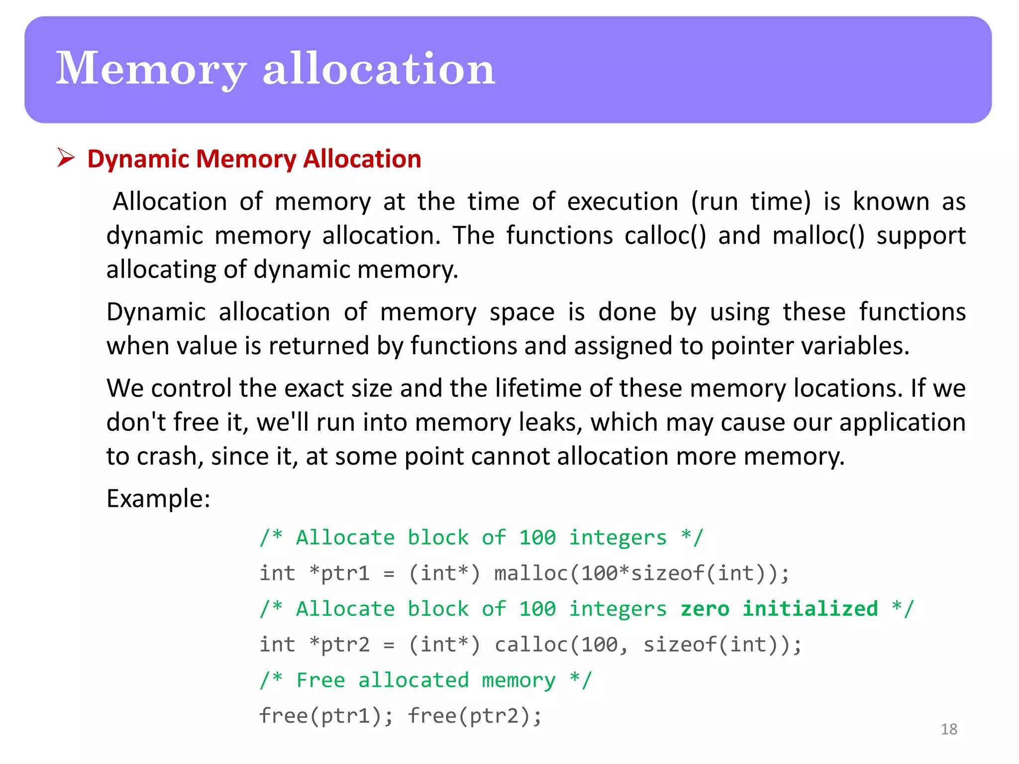  Dynamic Memory Allocation
Allocation of memory at the time of execution (run time) is known as
dynamic memory allocation. The functions calloc() and malloc() support
allocating of dynamic memory.
Dynamic allocation of memory space is done by using these functions
when value is returned by functions and assigned to pointer variables.
We control the exact size and the lifetime of these memory locations. If we
don't free it, we'll run into memory leaks, which may cause our application
to crash, since it, at some point cannot allocation more memory.
Example:
/* Allocate block of 100 integers */
int *ptr1 = (int*) malloc(100*sizeof(int));
/* Allocate block of 100 integers zero initialized */
int *ptr2 = (int*) calloc(100, sizeof(int));
/* Free allocated memory */
free(ptr1); free(ptr2);
18
Memory allocation
 