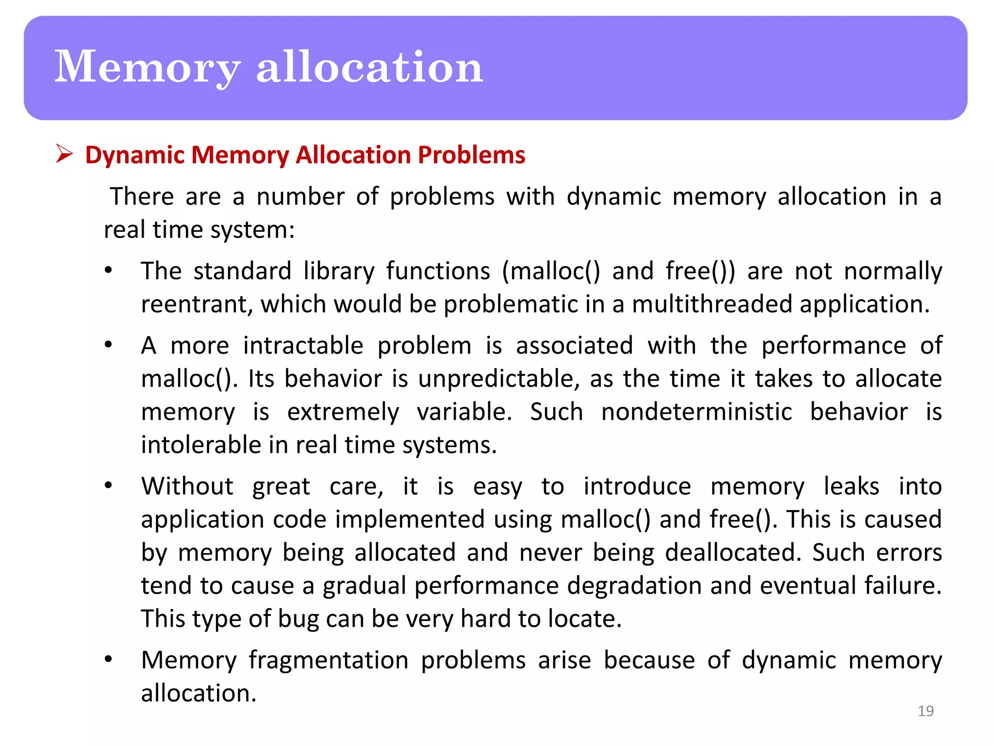  Dynamic Memory Allocation Problems
There are a number of problems with dynamic memory allocation in a
real time system:
• The standard library functions (malloc() and free()) are not normally
reentrant, which would be problematic in a multithreaded application.
• A more intractable problem is associated with the performance of
malloc(). Its behavior is unpredictable, as the time it takes to allocate
memory is extremely variable. Such nondeterministic behavior is
intolerable in real time systems.
• Without great care, it is easy to introduce memory leaks into
application code implemented using malloc() and free(). This is caused
by memory being allocated and never being deallocated. Such errors
tend to cause a gradual performance degradation and eventual failure.
This type of bug can be very hard to locate.
• Memory fragmentation problems arise because of dynamic memory
allocation.
19
Memory allocation
 