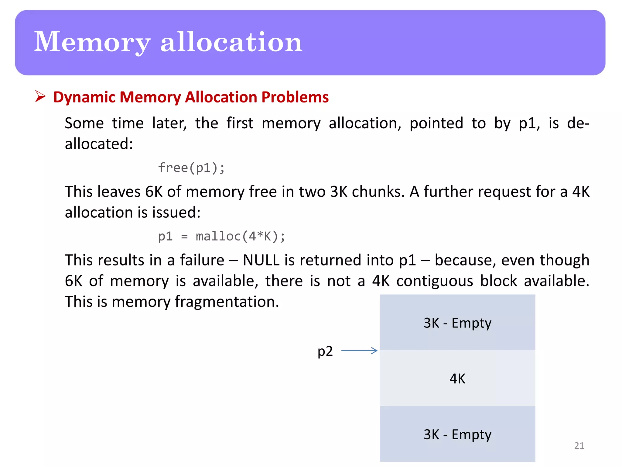  Dynamic Memory Allocation Problems
Some time later, the first memory allocation, pointed to by p1, is de-
allocated:
free(p1);
This leaves 6K of memory free in two 3K chunks. A further request for a 4K
allocation is issued:
p1 = malloc(4*K);
This results in a failure – NULL is returned into p1 – because, even though
6K of memory is available, there is not a 4K contiguous block available.
This is memory fragmentation.
21
Memory allocation
3K - Empty
4K
3K - Empty
p2
 