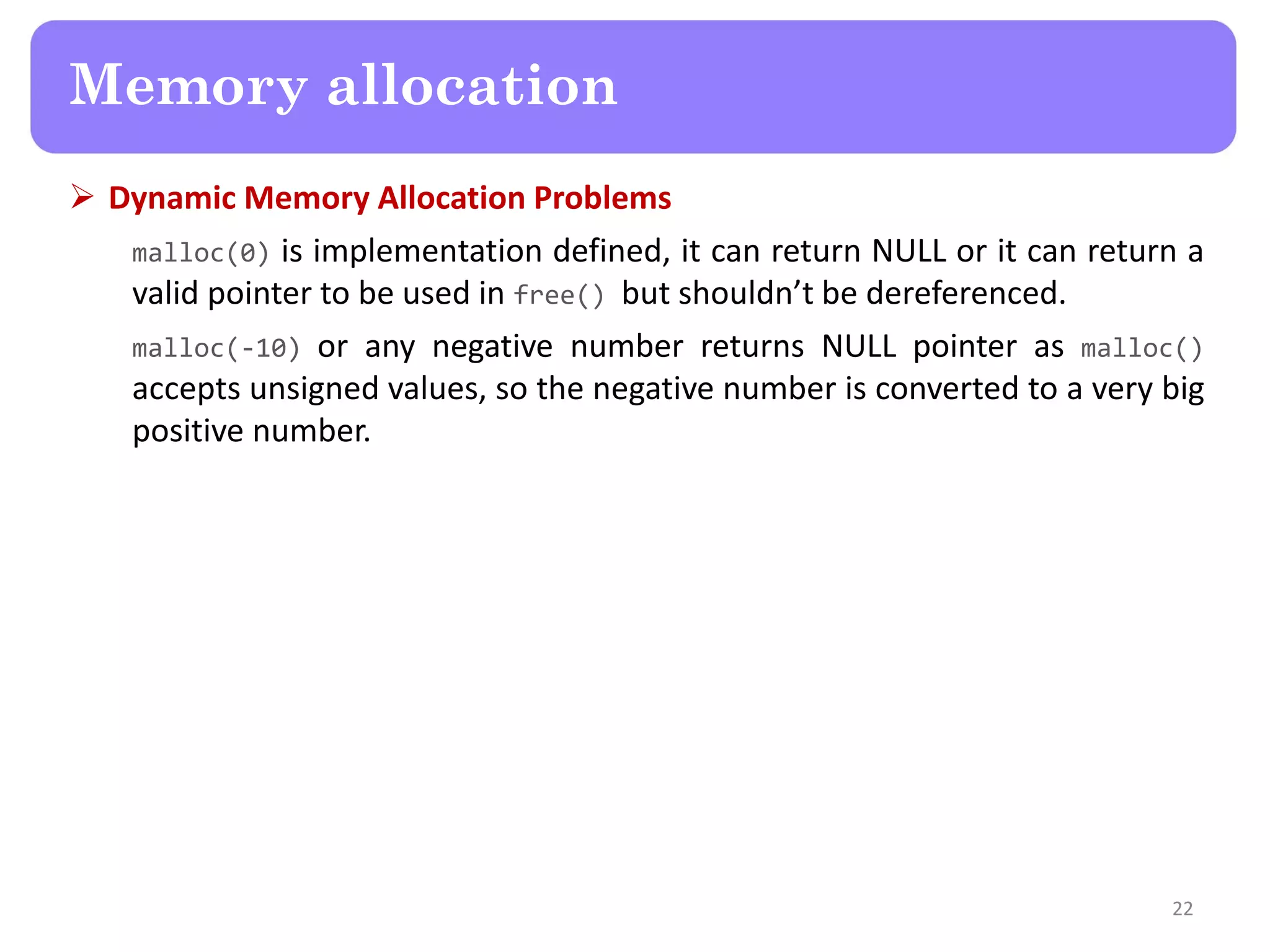  Dynamic Memory Allocation Problems
malloc(0) is implementation defined, it can return NULL or it can return a
valid pointer to be used in free() but shouldn’t be dereferenced.
malloc(-10) or any negative number returns NULL pointer as malloc()
accepts unsigned values, so the negative number is converted to a very big
positive number.
22
Memory allocation
 