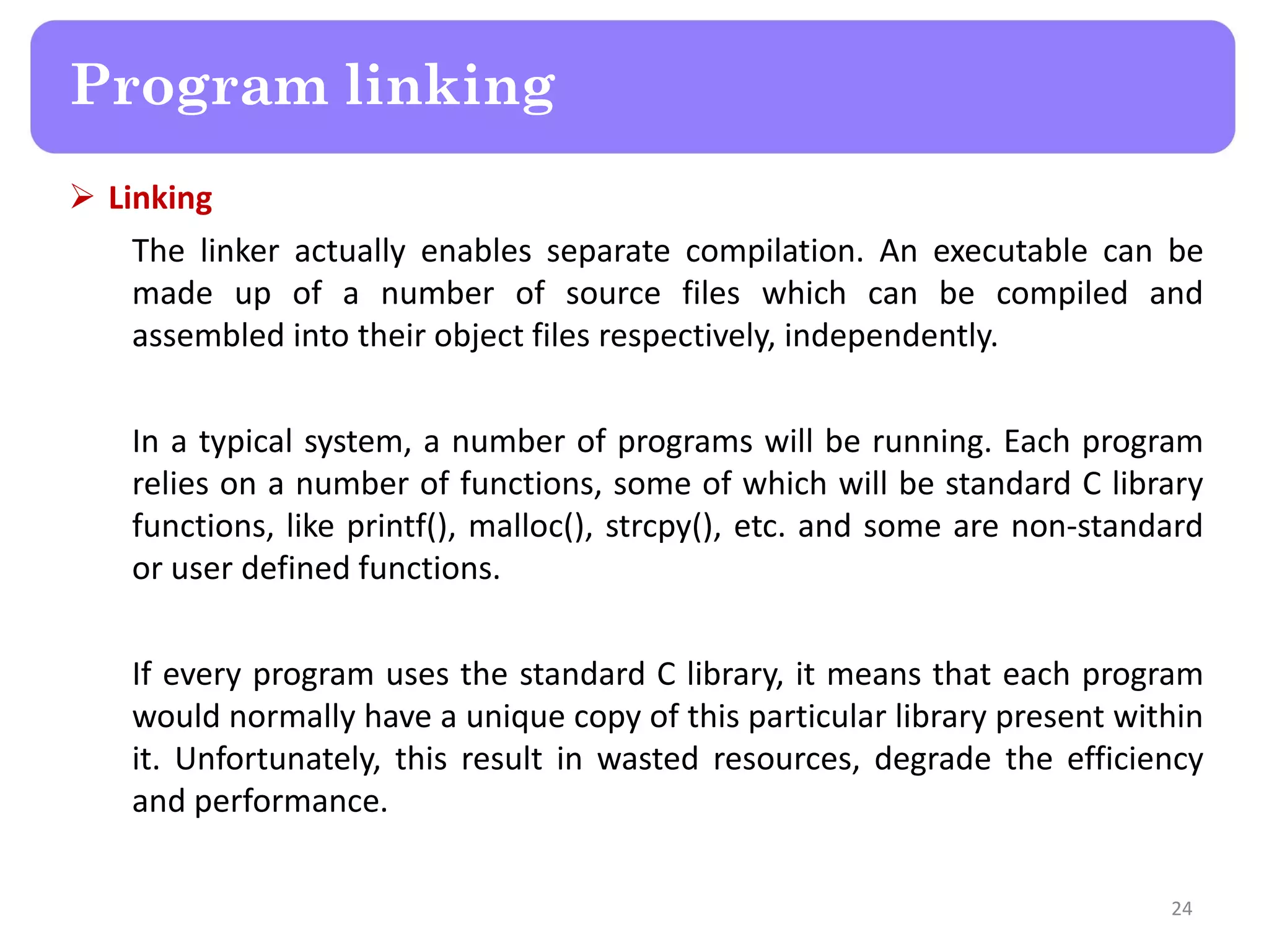  Linking
The linker actually enables separate compilation. An executable can be
made up of a number of source files which can be compiled and
assembled into their object files respectively, independently.
In a typical system, a number of programs will be running. Each program
relies on a number of functions, some of which will be standard C library
functions, like printf(), malloc(), strcpy(), etc. and some are non-standard
or user defined functions.
If every program uses the standard C library, it means that each program
would normally have a unique copy of this particular library present within
it. Unfortunately, this result in wasted resources, degrade the efficiency
and performance.
24
Program linking
 