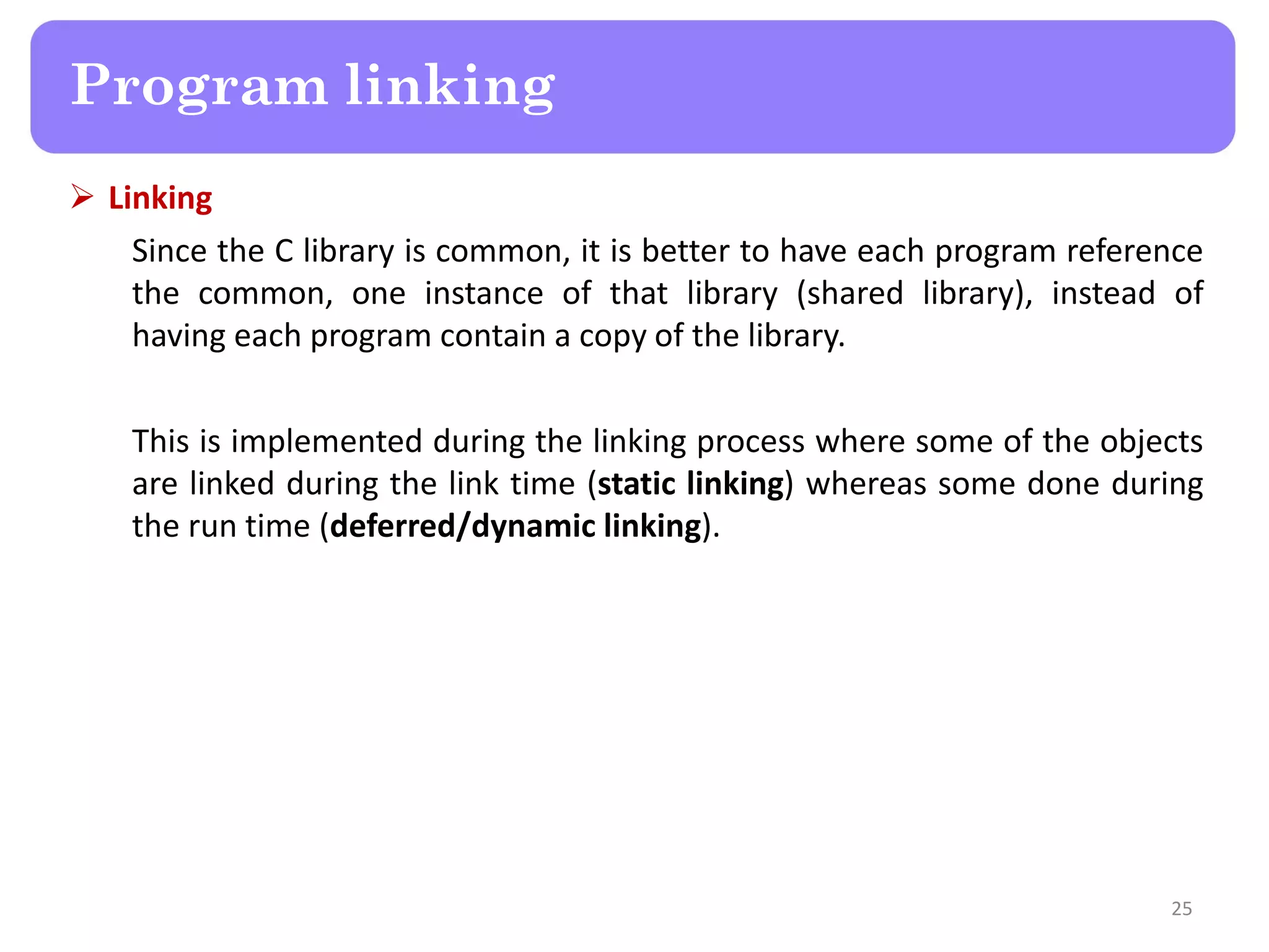  Linking
Since the C library is common, it is better to have each program reference
the common, one instance of that library (shared library), instead of
having each program contain a copy of the library.
This is implemented during the linking process where some of the objects
are linked during the link time (static linking) whereas some done during
the run time (deferred/dynamic linking).
25
Program linking
 