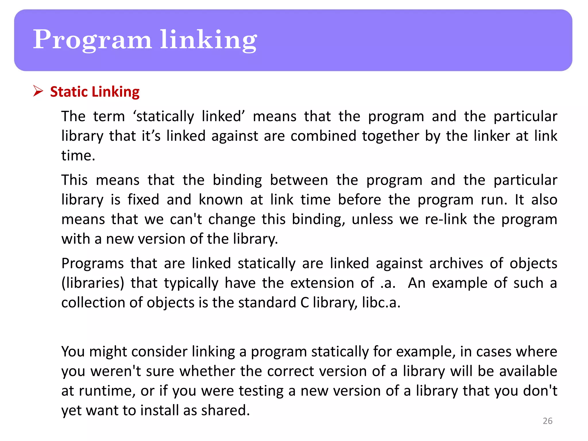  Static Linking
The term ‘statically linked’ means that the program and the particular
library that it’s linked against are combined together by the linker at link
time.
This means that the binding between the program and the particular
library is fixed and known at link time before the program run. It also
means that we can't change this binding, unless we re-link the program
with a new version of the library.
Programs that are linked statically are linked against archives of objects
(libraries) that typically have the extension of .a. An example of such a
collection of objects is the standard C library, libc.a.
You might consider linking a program statically for example, in cases where
you weren't sure whether the correct version of a library will be available
at runtime, or if you were testing a new version of a library that you don't
yet want to install as shared.
26
Program linking
 