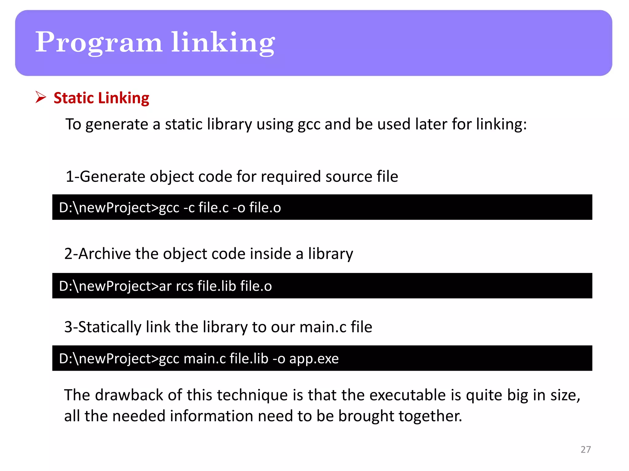  Static Linking
To generate a static library using gcc and be used later for linking:
1-Generate object code for required source file
27
Program linking
D:newProject>gcc -c file.c -o file.o
D:newProject>ar rcs file.lib file.o
D:newProject>gcc main.c file.lib -o app.exe
2-Archive the object code inside a library
3-Statically link the library to our main.c file
The drawback of this technique is that the executable is quite big in size,
all the needed information need to be brought together.
 