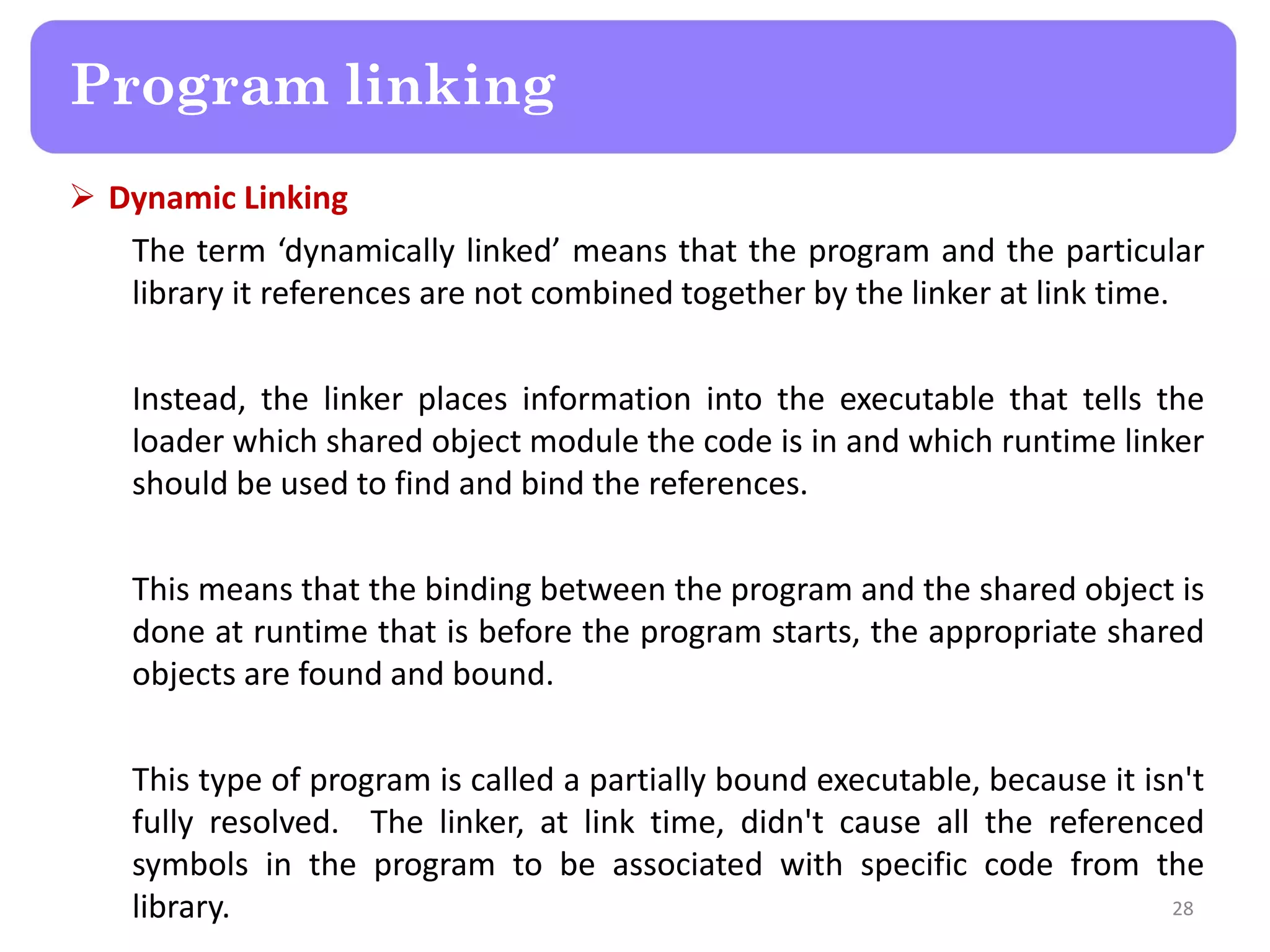  Dynamic Linking
The term ‘dynamically linked’ means that the program and the particular
library it references are not combined together by the linker at link time.
Instead, the linker places information into the executable that tells the
loader which shared object module the code is in and which runtime linker
should be used to find and bind the references.
This means that the binding between the program and the shared object is
done at runtime that is before the program starts, the appropriate shared
objects are found and bound.
This type of program is called a partially bound executable, because it isn't
fully resolved. The linker, at link time, didn't cause all the referenced
symbols in the program to be associated with specific code from the
library. 28
Program linking
 
