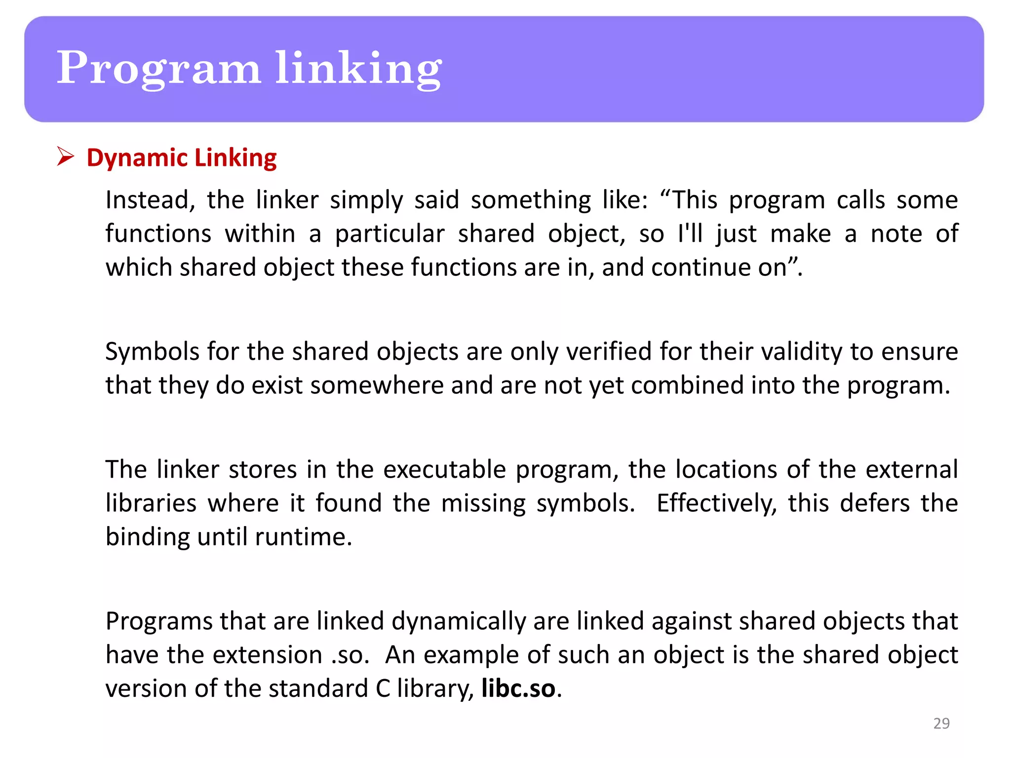  Dynamic Linking
Instead, the linker simply said something like: “This program calls some
functions within a particular shared object, so I'll just make a note of
which shared object these functions are in, and continue on”.
Symbols for the shared objects are only verified for their validity to ensure
that they do exist somewhere and are not yet combined into the program.
The linker stores in the executable program, the locations of the external
libraries where it found the missing symbols. Effectively, this defers the
binding until runtime.
Programs that are linked dynamically are linked against shared objects that
have the extension .so. An example of such an object is the shared object
version of the standard C library, libc.so.
29
Program linking
 