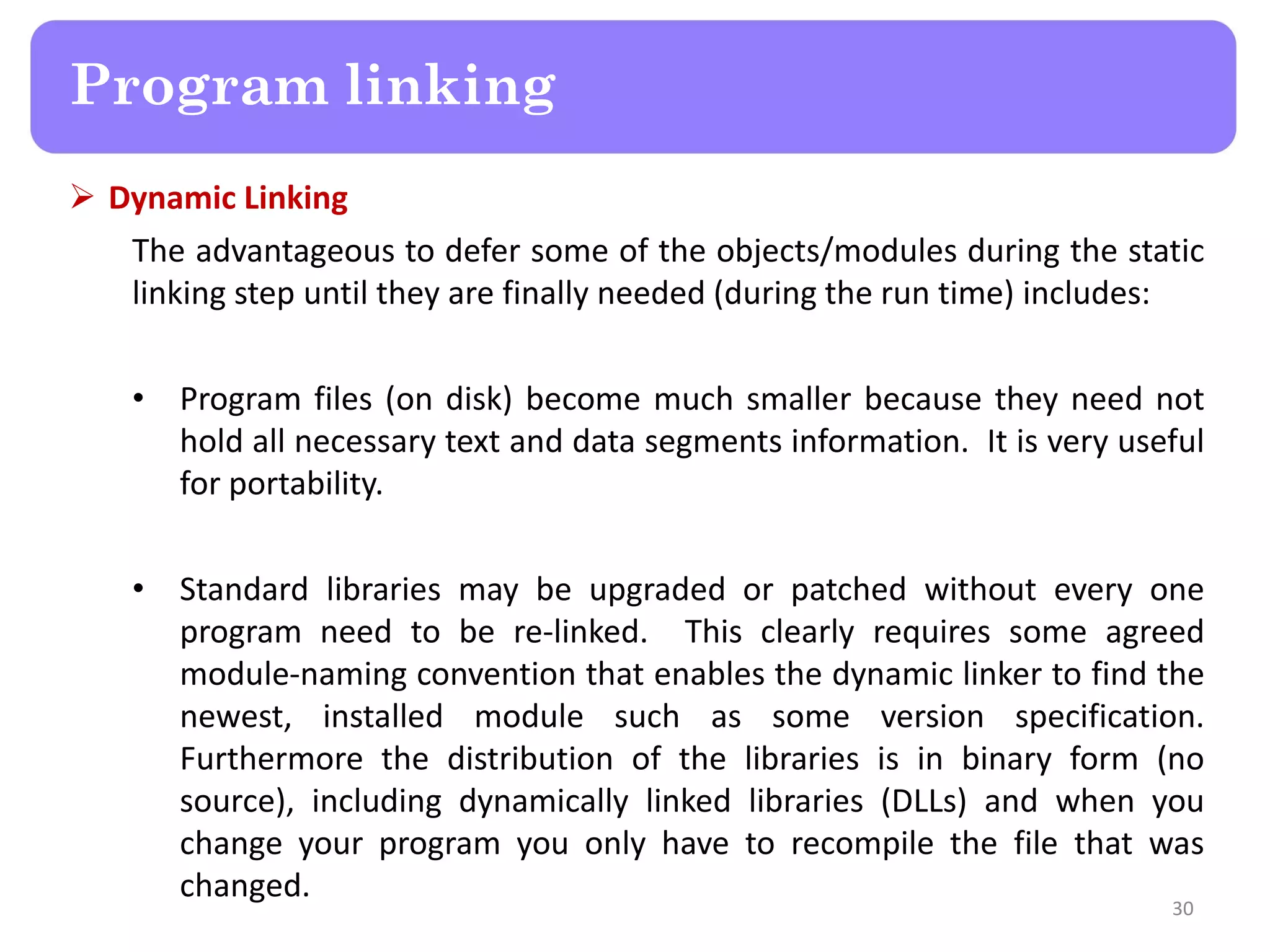  Dynamic Linking
The advantageous to defer some of the objects/modules during the static
linking step until they are finally needed (during the run time) includes:
• Program files (on disk) become much smaller because they need not
hold all necessary text and data segments information. It is very useful
for portability.
• Standard libraries may be upgraded or patched without every one
program need to be re-linked. This clearly requires some agreed
module-naming convention that enables the dynamic linker to find the
newest, installed module such as some version specification.
Furthermore the distribution of the libraries is in binary form (no
source), including dynamically linked libraries (DLLs) and when you
change your program you only have to recompile the file that was
changed.
30
Program linking
 