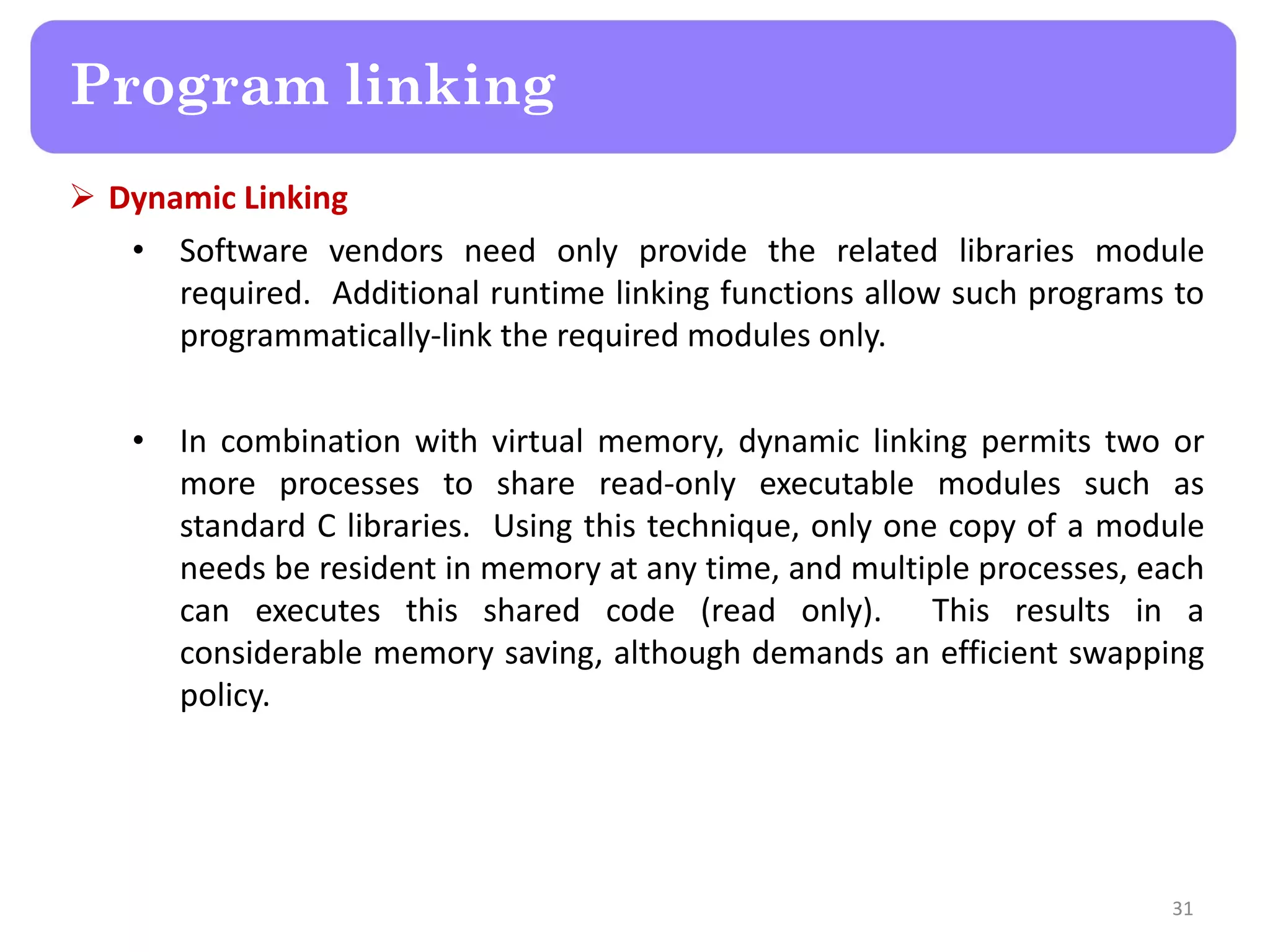  Dynamic Linking
• Software vendors need only provide the related libraries module
required. Additional runtime linking functions allow such programs to
programmatically-link the required modules only.
• In combination with virtual memory, dynamic linking permits two or
more processes to share read-only executable modules such as
standard C libraries. Using this technique, only one copy of a module
needs be resident in memory at any time, and multiple processes, each
can executes this shared code (read only). This results in a
considerable memory saving, although demands an efficient swapping
policy.
31
Program linking
 