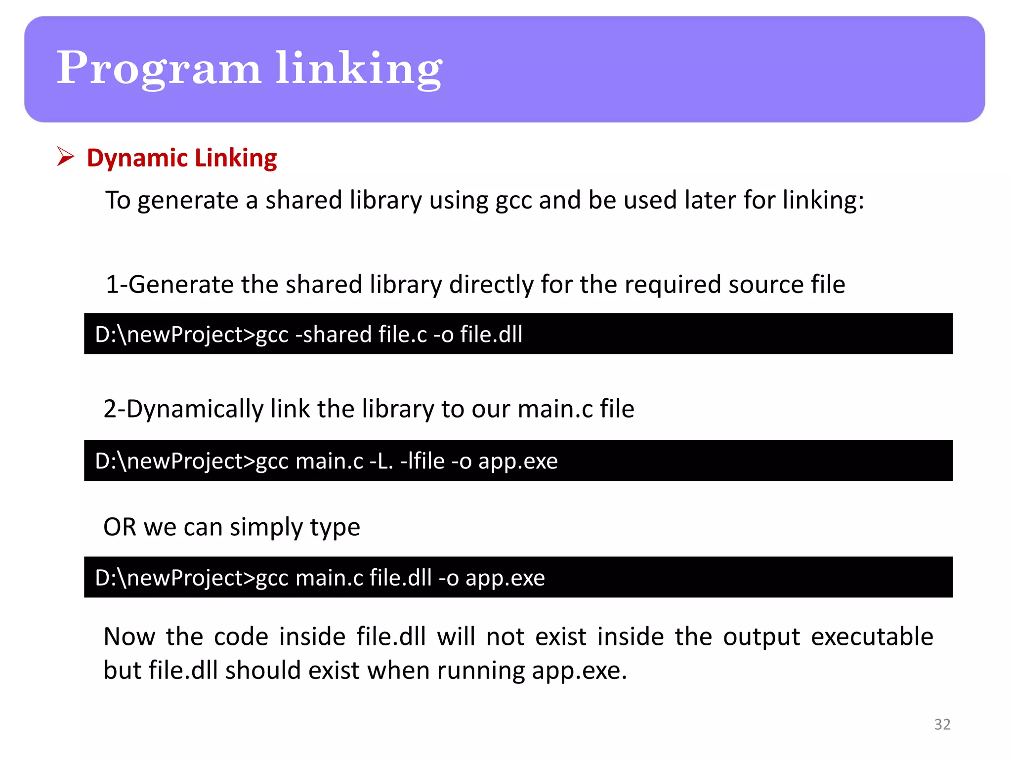  Dynamic Linking
To generate a shared library using gcc and be used later for linking:
1-Generate the shared library directly for the required source file
32
Program linking
D:newProject>gcc -shared file.c -o file.dll
D:newProject>gcc main.c -L. -lfile -o app.exe
D:newProject>gcc main.c file.dll -o app.exe
2-Dynamically link the library to our main.c file
OR we can simply type
Now the code inside file.dll will not exist inside the output executable
but file.dll should exist when running app.exe.
 