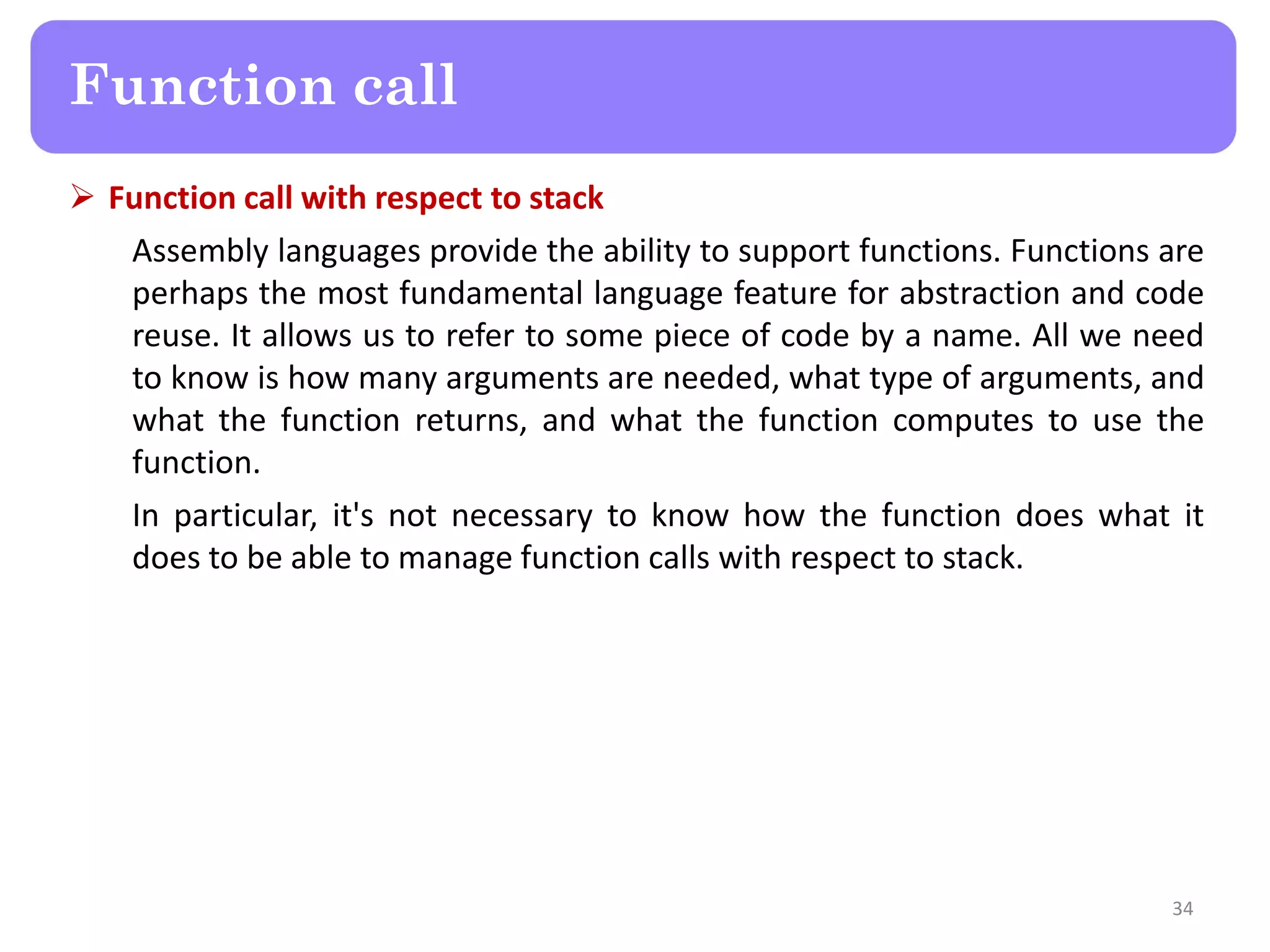  Function call with respect to stack
Assembly languages provide the ability to support functions. Functions are
perhaps the most fundamental language feature for abstraction and code
reuse. It allows us to refer to some piece of code by a name. All we need
to know is how many arguments are needed, what type of arguments, and
what the function returns, and what the function computes to use the
function.
In particular, it's not necessary to know how the function does what it
does to be able to manage function calls with respect to stack.
34
Function call
 