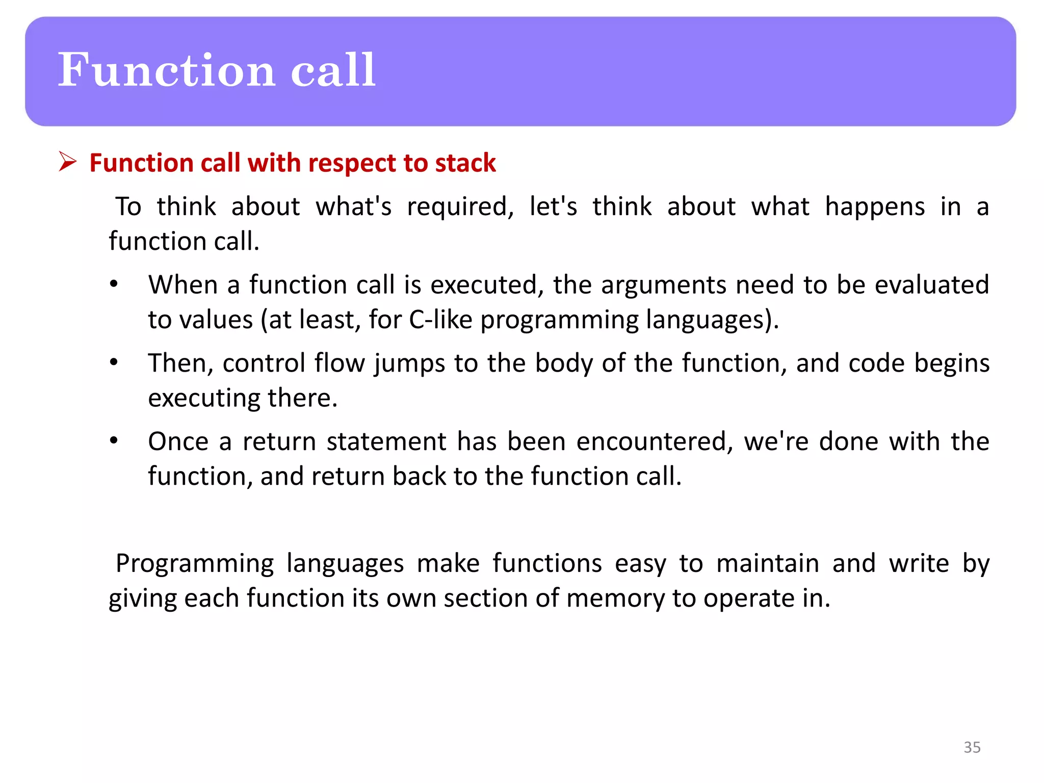  Function call with respect to stack
To think about what's required, let's think about what happens in a
function call.
• When a function call is executed, the arguments need to be evaluated
to values (at least, for C-like programming languages).
• Then, control flow jumps to the body of the function, and code begins
executing there.
• Once a return statement has been encountered, we're done with the
function, and return back to the function call.
Programming languages make functions easy to maintain and write by
giving each function its own section of memory to operate in.
35
Function call
 