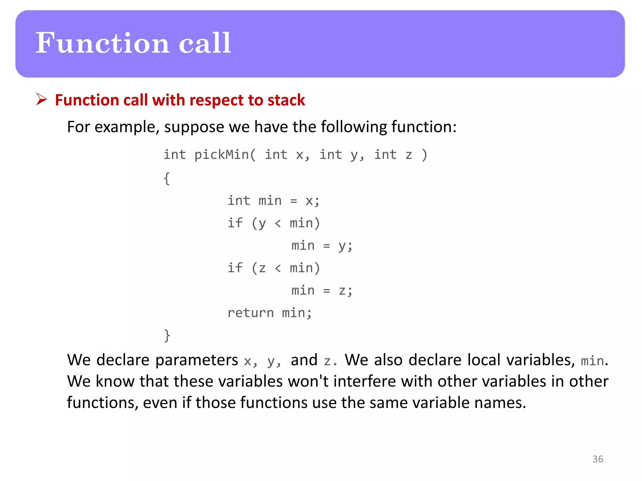  Function call with respect to stack
For example, suppose we have the following function:
int pickMin( int x, int y, int z )
{
int min = x;
if (y < min)
min = y;
if (z < min)
min = z;
return min;
}
We declare parameters x, y, and z. We also declare local variables, min.
We know that these variables won't interfere with other variables in other
functions, even if those functions use the same variable names.
36
Function call
 