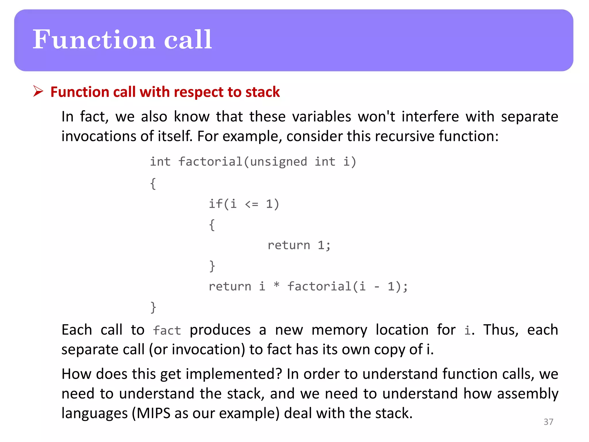  Function call with respect to stack
In fact, we also know that these variables won't interfere with separate
invocations of itself. For example, consider this recursive function:
int factorial(unsigned int i)
{
if(i <= 1)
{
return 1;
}
return i * factorial(i - 1);
}
Each call to fact produces a new memory location for i. Thus, each
separate call (or invocation) to fact has its own copy of i.
How does this get implemented? In order to understand function calls, we
need to understand the stack, and we need to understand how assembly
languages (MIPS as our example) deal with the stack. 37
Function call
 